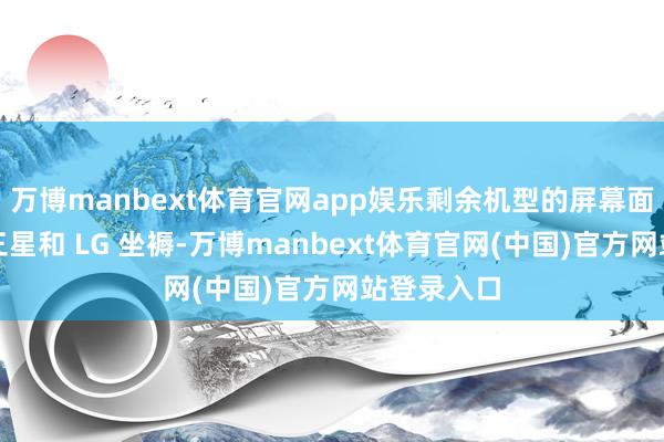 万博manbext体育官网app娱乐剩余机型的屏幕面板连接由三星和 LG 坐褥-万博manbext体育官网(中国)官方网站登录入口