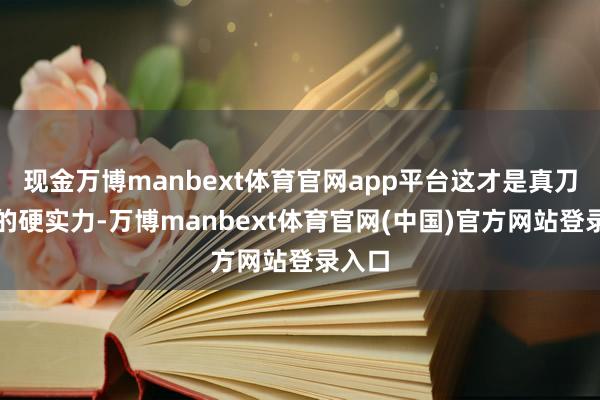 现金万博manbext体育官网app平台这才是真刀真枪的硬实力-万博manbext体育官网(中国)官方网站登录入口