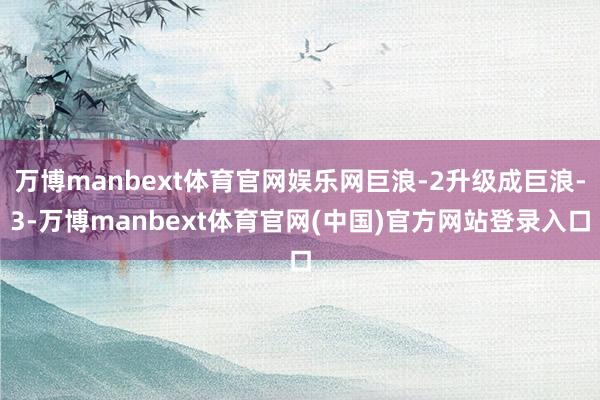 万博manbext体育官网娱乐网巨浪-2升级成巨浪-3-万博manbext体育官网(中国)官方网站登录入口
