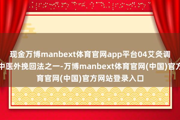 现金万博manbext体育官网app平台04艾灸调热心血艾灸是中医外挽回法之一-万博manbext体育官网(中国)官方网站登录入口