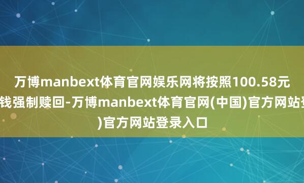 万博manbext体育官网娱乐网将按照100.58元/张的价钱强制赎回-万博manbext体育官网(中国)官方网站登录入口
