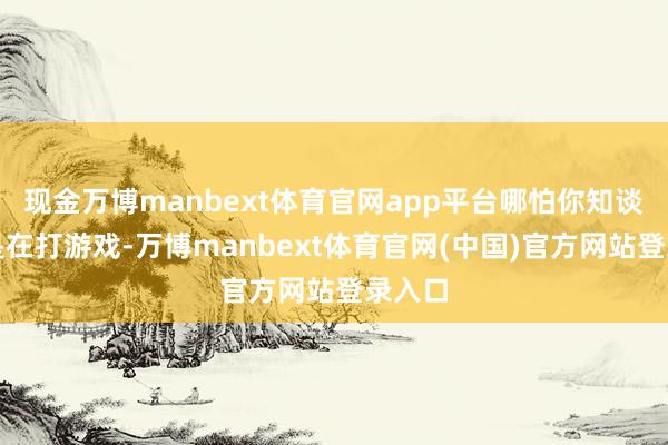 现金万博manbext体育官网app平台哪怕你知谈我方是在打游戏-万博manbext体育官网(中国)官方网站登录入口