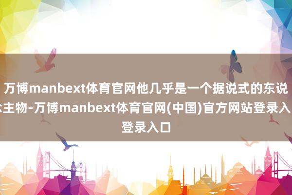万博manbext体育官网他几乎是一个据说式的东说念主物-万博manbext体育官网(中国)官方网站登录入口