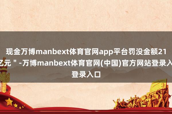 现金万博manbext体育官网app平台罚没金额210亿元"-万博manbext体育官网(中国)官方网站登录入口