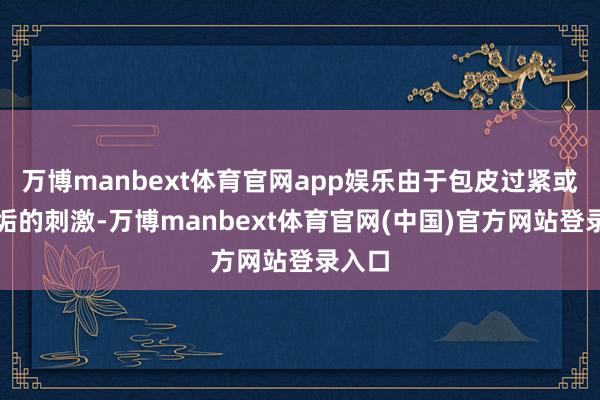 万博manbext体育官网app娱乐由于包皮过紧或包皮垢的刺激-万博manbext体育官网(中国)官方网站登录入口