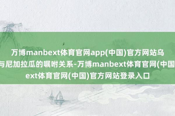 万博manbext体育官网app(中国)官方网站乌克兰方面决定拒却与尼加拉瓜的嘱咐关系-万博manbext体育官网(中国)官方网站登录入口