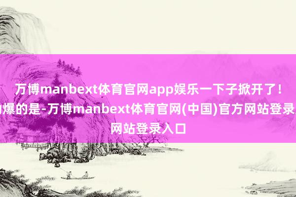 万博manbext体育官网app娱乐一下子掀开了！更劲爆的是-万博manbext体育官网(中国)官方网站登录入口