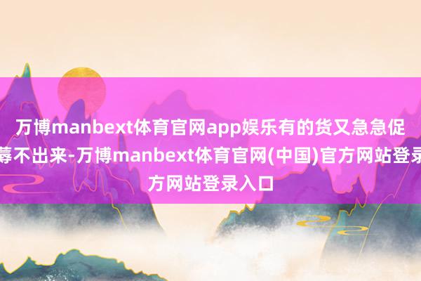 万博manbext体育官网app娱乐有的货又急急促忙坐蓐不出来-万博manbext体育官网(中国)官方网站登录入口
