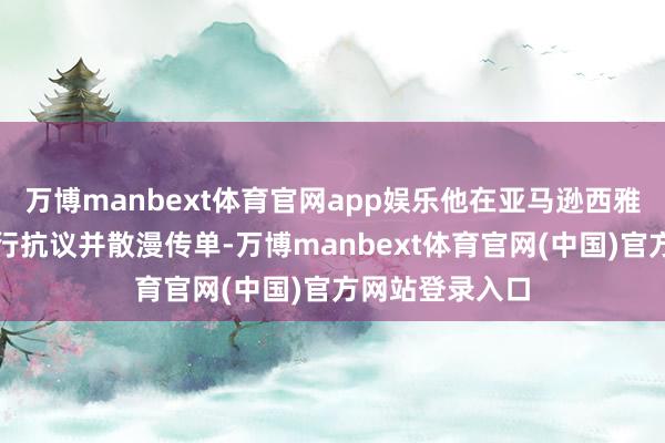 万博manbext体育官网app娱乐他在亚马逊西雅图总部园区进行抗议并散漫传单-万博manbext体育官网(中国)官方网站登录入口