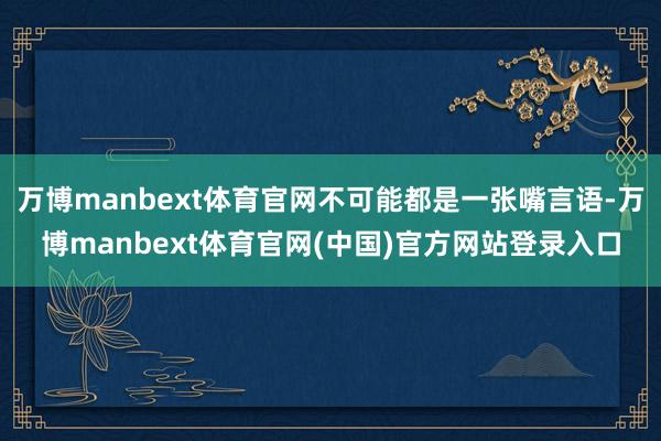 万博manbext体育官网不可能都是一张嘴言语-万博manbext体育官网(中国)官方网站登录入口