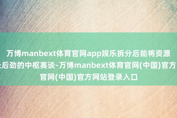 万博manbext体育官网app娱乐拆分后能将资源参加更具增长后劲的中枢赛谈-万博manbext体育官网(中国)官方网站登录入口
