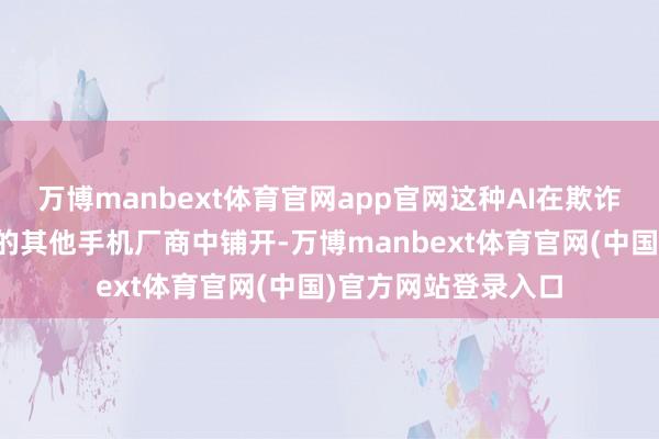 万博manbext体育官网app官网这种AI在欺诈层的探索也在国内的其他手机厂商中铺开-万博manbext体育官网(中国)官方网站登录入口