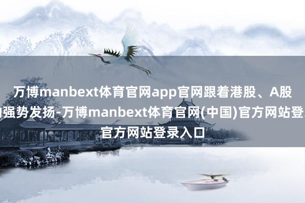 万博manbext体育官网app官网跟着港股、A股合座的强势发扬-万博manbext体育官网(中国)官方网站登录入口