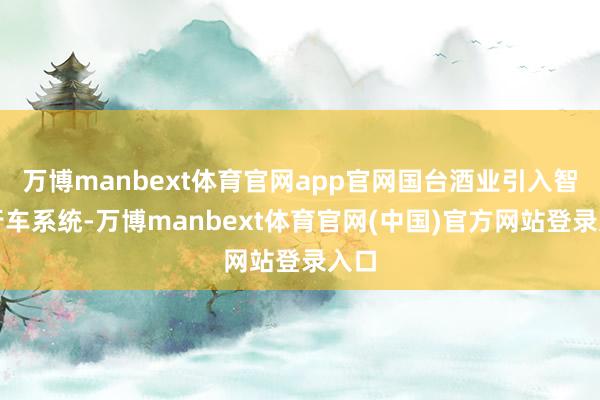 万博manbext体育官网app官网国台酒业引入智能行车系统-万博manbext体育官网(中国)官方网站登录入口