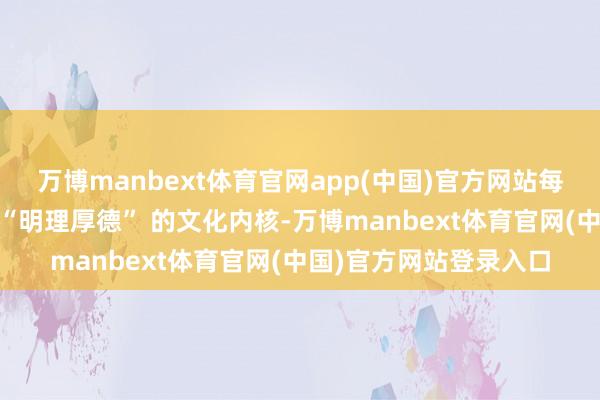 万博manbext体育官网app(中国)官方网站每一个步调都在诉说着 “明理厚德” 的文化内核-万博manbext体育官网(中国)官方网站登录入口