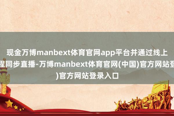 现金万博manbext体育官网app平台并通过线上平台全程同步直播-万博manbext体育官网(中国)官方网站登录入口