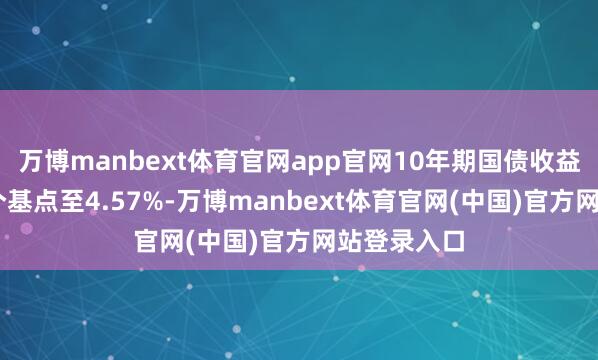 万博manbext体育官网app官网10年期国债收益率高涨13个基点至4.57%-万博manbext体育官网(中国)官方网站登录入口