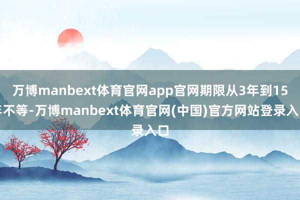 万博manbext体育官网app官网期限从3年到15年不等-万博manbext体育官网(中国)官方网站登录入口