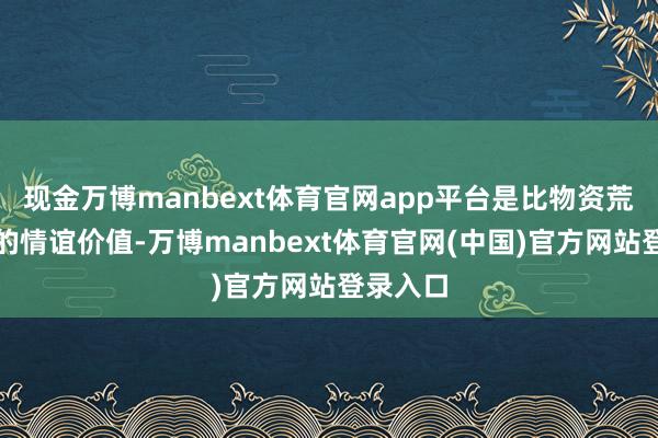 现金万博manbext体育官网app平台是比物资荒谬万倍的情谊价值-万博manbext体育官网(中国)官方网站登录入口