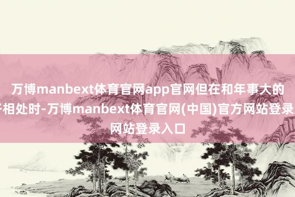 万博manbext体育官网app官网但在和年事大的孩子相处时-万博manbext体育官网(中国)官方网站登录入口
