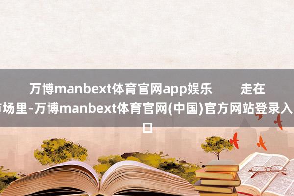 万博manbext体育官网app娱乐        走在市场里-万博manbext体育官网(中国)官方网站登录入口