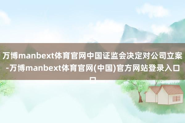 万博manbext体育官网中国证监会决定对公司立案-万博manbext体育官网(中国)官方网站登录入口