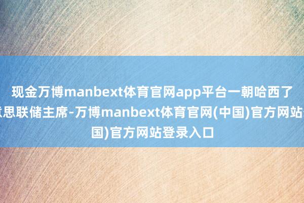 现金万博manbext体育官网app平台一朝哈西了得任好意思联储主席-万博manbext体育官网(中国)官方网站登录入口