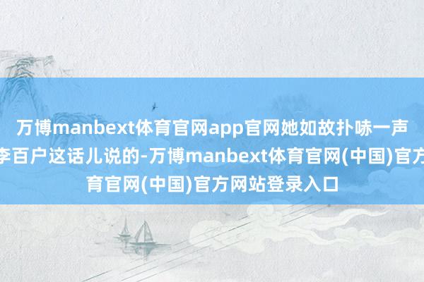 万博manbext体育官网app官网她如故扑哧一声笑了：“瞧瞧李百户这话儿说的-万博manbext体育官网(中国)官方网站登录入口