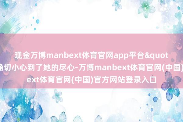 现金万博manbext体育官网app平台"这样她会以为你确切小心到了她的尽心-万博manbext体育官网(中国)官方网站登录入口