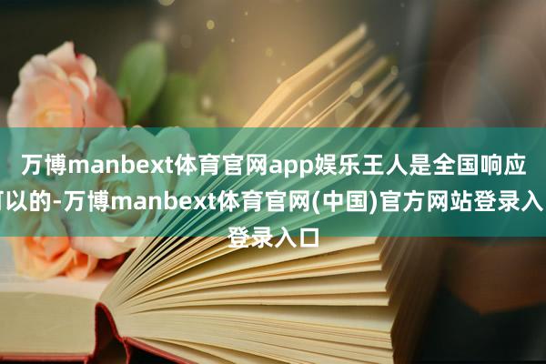 万博manbext体育官网app娱乐王人是全国响应可以的-万博manbext体育官网(中国)官方网站登录入口