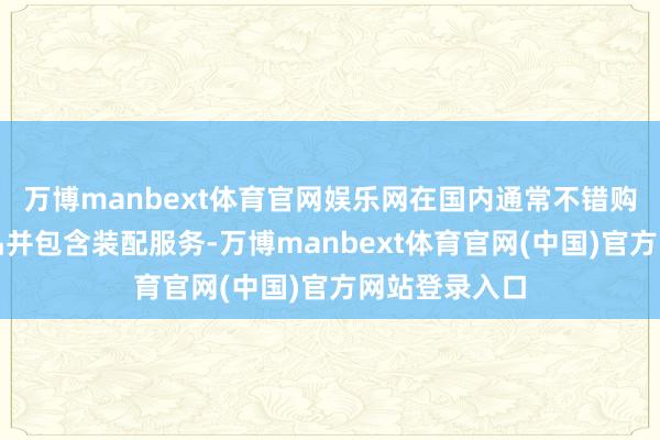 万博manbext体育官网娱乐网在国内通常不错购买全新的居品并包含装配服务-万博manbext体育官网(中国)官方网站登录入口